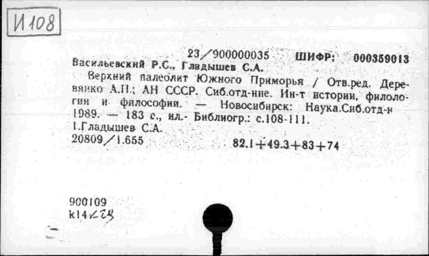 ﻿И IPS
23/90000003$ ' ШИФР: 0003SSQI3 Васильевский Р.С., Гладышев С.А.
Верхний палеолит Южного Приморья / Отв.ред. Деревянко А.П.; ,\Н СССР. Сиб.отд-ние. Ин-т истории, филологии и философии. — Новосибирск: Наука .Сиб.отд-н 1989. — 183 с., ил.- Библиогр.: с. 108-111. (.Гладышев С.А.
20809/1.655	82.14-49.3+83 + 74
і
900109 kl 4 /Л$